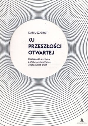 Ku przeszłości otwartej. Dostępność archiwów państwowych w Polsce w latach 1918-2014