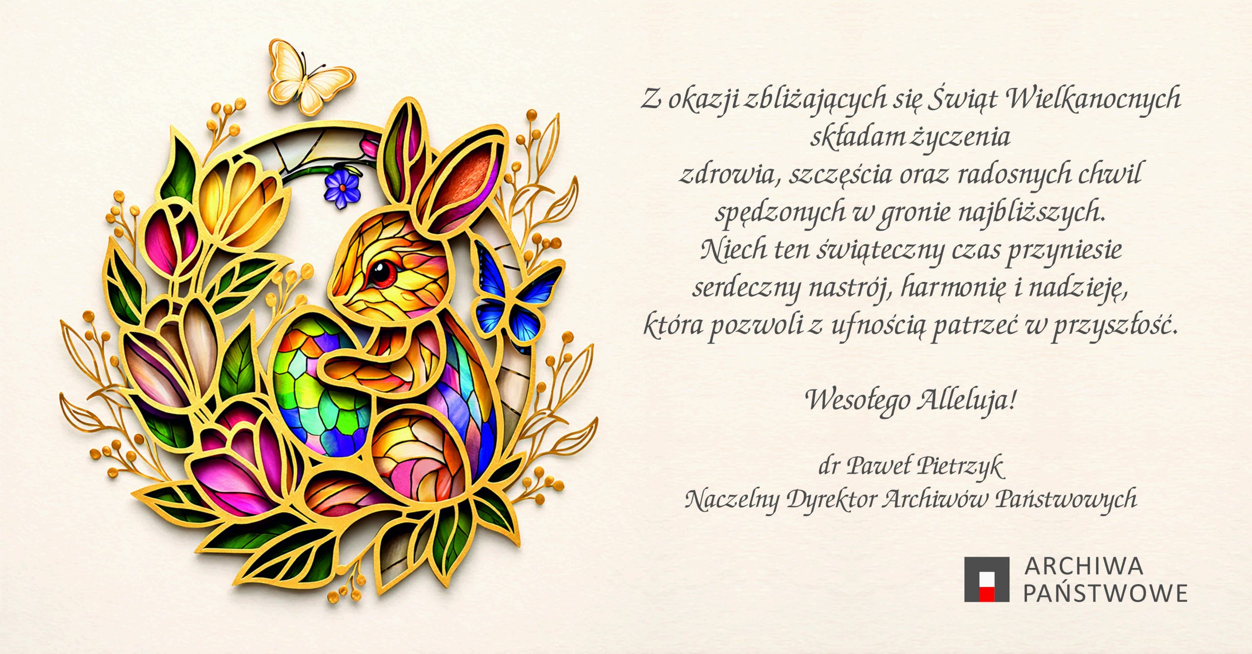 Na kremowym tle umieszczono kolorową, witrażową ilustrację królika w otoczeniu liści, kwiatów i motyli. Po prawej stronie znajdują się Życzenia Wielkanocne. Tekst życzeń: Z okazji zbliżających się Świąt Wielkanocnych składam życzenia zdrowia, szczęścia oraz radosnych chwil spędzonych w gronie najbliższych. Niech ten świąteczny czas przyniesie serdeczny nastrój, harmonię i nadzieję, która pozwoli z ufnością patrzeć w przyszłość. Wesołego Alleluja! dr Paweł Pietrzyk Naczelny Dyrektor Archiwów Państwowych. U dołu logotyp Archiwum Państwowe. 